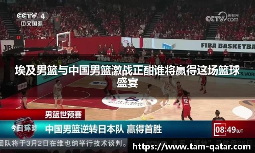 埃及男篮与中国男篮激战正酣谁将赢得这场篮球盛宴